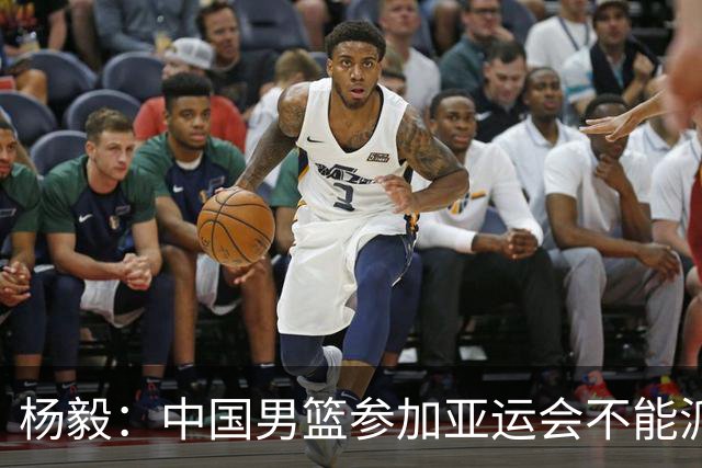 杨毅：中国男篮参加亚运会不能派二队或青年队打 必须要全力争冠